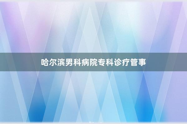 哈尔滨男科病院专科诊疗管事